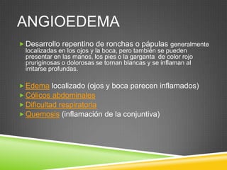 ANGIOEDEMA
 Desarrollo repentino de ronchas o pápulas generalmente
localizadas en los ojos y la boca, pero también se pueden
presentar en las manos, los pies o la garganta de color rojo
pruriginosas o dolorosas se tornan blancas y se inflaman al
irritarse profundas.
 Edema localizado (ojos y boca parecen inflamados)
 Cólicos abdominales
 Dificultad respiratoria
 Quemosis (inflamación de la conjuntiva)
 
