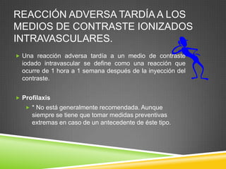 REACCIÓN ADVERSA TARDÍA A LOS
MEDIOS DE CONTRASTE IONIZADOS
INTRAVASCULARES.
 Una reacción adversa tardía a un medio de contraste
iodado intravascular se define como una reacción que
ocurre de 1 hora a 1 semana después de la inyección del
contraste.
 Profilaxis
 * No está generalmente recomendada. Aunque
siempre se tiene que tomar medidas preventivas
extremas en caso de un antecedente de éste tipo.
 