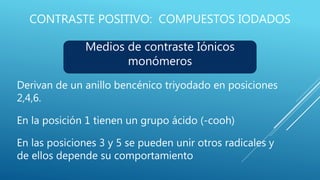 CONTRASTE POSITIVO: COMPUESTOS IODADOS
Derivan de un anillo bencénico triyodado en posiciones
2,4,6.
En la posición 1 tienen un grupo ácido (-cooh)
En las posiciones 3 y 5 se pueden unir otros radicales y
de ellos depende su comportamiento
Medios de contraste Iónicos
monómeros
 