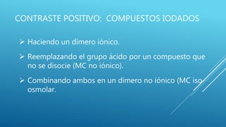CONTRASTE POSITIVO: COMPUESTOS IODADOS
 Haciendo un dímero iónico.
 Reemplazando el grupo ácido por un compuesto que
no se disocie (MC no iónico).
 Combinando ambos en un dímero no iónico (MC iso-
osmolar.
 