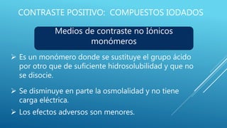 CONTRASTE POSITIVO: COMPUESTOS IODADOS
Medios de contraste no Iónicos
monómeros
 Es un monómero donde se sustituye el grupo ácido
por otro que de suficiente hidrosolubilidad y que no
se disocie.
 Se disminuye en parte la osmolalidad y no tiene
carga eléctrica.
 Los efectos adversos son menores.
 