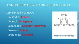 CONTRASTE POSITIVO: COMPUESTOS IODADOS
Osmolaridad: 600mOs/L
Iobitridol: Xenetix
Iohexol: Omnipaque
Iopamidol: Hemoray, Iopamiron
Ioversol: Optiray
Iopramida: Clarograf
 