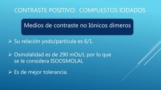 CONTRASTE POSITIVO: COMPUESTOS IODADOS
Medios de contraste no Iónicos dímeros
 Su relación yodo/partícula es 6/1.
 Osmolalidad es de 290 mOs/L por lo que
se le considera ISOOSMOLAL
 Es de mejor tolerancia.
 