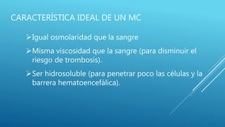 CARACTERÍSTICA IDEAL DE UN MC
Igual osmolaridad que la sangre
Misma viscosidad que la sangre (para disminuir el
riesgo de trombosis).
Ser hidrosoluble (para penetrar poco las células y la
barrera hematoencefálica).
 