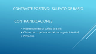 CONTRASTE POSITIVO: SULFATO DE BARIO
CONTRAINDICACIONES
 Hipersensibilidad al Sulfato de Bario.
 Obstrucción o perforación del tracto gastrointestinal.
 Peritonitis.
 
