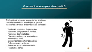 10
Contraindicaciones para el uso de M.C
Si el paciente presenta alguna de las siguientes
condiciones tiene un alto riesgo de generar
reacciones adversas a los medios de contraste:
• Pacientes en estado de gestación.
• Pacientes con problemas renales.
• Pacientes deshidratados.
• Diabetes mellitus que se asocian a
insuficiencia renal.
• Descompensación hemodinámica.
• Enfermedades cardiacas.
• Alteración en la función tiroidea.
• Historial de asma.
 