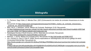 11
Bibliografía
• F.J. Pacheco, Gago Vidal y C. Méndez Díaz. (2021).Extravasación de medios de contraste intravenosos en el sitio
de la
Recuperado de https://www.seram.es/images/site/extravasaci%C3%B3n_medios_de_contraste_intravenosos_-
_protocolo_de_actuaci%C3%B3n.pdf
• Mart, nez H. J. sebastian. (2018). Medios de Contraste. Radiología 12-20. Recuperado
de https://bibliotecavirtual.unad.edu.co/login?url=http://search.ebscohost.com/login.aspx?direct=true&db=ir00913a&
AN=unad.10596.14377&lang=es&site=eds-live&scope=site
• Radiological Society of North America. (2018). Materiales de contraste. Recuperado
de https://www.radiologyinfo.org/sp/pdf/safety-contrast.pdf
• Martínez, J. (2018). Medios de Contraste [OVI]. Recuperado de http://hdl.handle.net/10596/14377
• Gil J, Romero H, Caro S, Polo R. (2006) Tecnico especialista en radiodiagnostico del servicio gallego de salud.
Universidad Editorial Mad. Recuperado de
https://books.google.com.co/books?id=viEdtuuyTk4C&pg=PA559&dq=estructura+quimica+de+medios+de+contraste
&hl=es-
419&sa=X&ved=2ahUKEwjHoMyQ0bzvAhVtQjABHWhVDukQ6AEwAXoECAMQAg#v=onepage&q=estructura%20q
uimica%20de%20medios%20de%20contraste&f=false
 