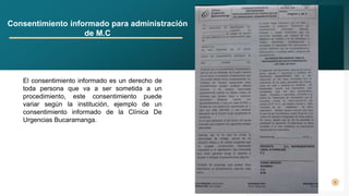 5
Consentimiento informado para administración
de M.C
El consentimiento informado es un derecho de
toda persona que va a ser sometida a un
procedimiento, este consentimiento puede
variar según la institución, ejemplo de un
consentimiento informado de la Clínica De
Urgencias Bucaramanga.
 