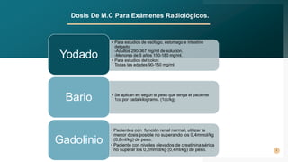 7
Dosis De M.C Para Exámenes Radiológicos.
• Para estudios de esófago, estomago e intestino
delgado:
-Adultos 290-367 mg/ml de solución.
-Menores de 5 años 150-180 mg/ml.
• Para estudios del colon:
Todas las edades 90-150 mg/ml
Yodado
• Se aplican en según el peso que tenga el paciente
1cc por cada kilogramo. (1cc/kg)
Bario
• Pacientes con función renal normal, utilizar la
menor dosis posible no superando los 0,4mmol/kg
(0,8ml/kg) de peso.
• Paciente con niveles elevados de creatinina sérica
no superar los 0,2mmol/kg (0,4ml/kg) de peso.
Gadolinio
 