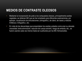 MEDIOS DE CONTRASTE OLEOSOS
• Mediante la incorporación de yodo a los compuestos oleosos, principalmente aceites
vegetales, se obtienen MC que se han empleado para diferentes exploraciones, por
ejemplo, visualización de articulaciones ( artrografía ), de útero, de vasos y nódulos
linfáticos ( linfografía ), etc.
• En vista de las desventajas que presentaban los aceites yodados como eran su elevada
viscosidad, lenta eliminación, reacción de cuerpo extraño, riesgo de embolia, etc., se
fueron usando cada vez menos hasta ser sustituidos por los MC hidrosolubles.
 