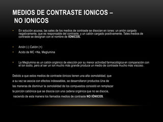 MEDIOS DE CONTRASTE IONICOS –
NO IONICOS
• En solución acuosa, las sales de los medios de contraste se disocian en iones: un anión cargado
negativamente, que es responsable del contraste, y un catión cargado positivamente. Tales medios de
contraste se designan con el nombre de IONICOS.
• Anión (-) Catión (+)
• Acido de MC +Na, Meglumina
• La Meglumina es un catión orgánico de elección por su menor actividad farmacológica en comparación con
el ion sodio, pero al ser un ion mucho más grande produce un medio de contraste mucho más viscoso.
Debido a que estos medios de contraste iónicos tienen una alta osmolalidad, que
a su vez se asocia con efectos indeseables, se desarrollaron productos Una de
las maneras de disminuir la osmolalidad de los compuestos consistió en remplazar
la porción catiónica que se disocia con una cadena orgánica que no se disocia,
naciendo de esta manera los llamados medios de contraste NO IÓNICOS.
 