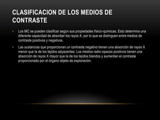 CLASIFICACION DE LOS MEDIOS DE
CONTRASTE
• Los MC se pueden clasificar según sus propiedades físico-químicas. Esto determina una
diferente capacidad de absorber los rayos X, por lo que se distinguen entre medios de
contraste positivos y negativos.
• Las sustancias que proporcionan un contraste negativo tienen una absorción de rayos X
menor que la de los tejidos adyacentes. Los medios radio-opacos positivos tienen una
absorción de rayos X mayor que la de los tejidos blandos y aumentan el contraste
proporcionado por el órgano objeto de exploración.
 