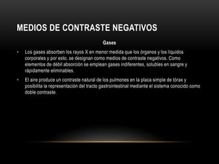 MEDIOS DE CONTRASTE NEGATIVOS
Gases
• Los gases absorben los rayos X en menor medida que los órganos y los líquidos
corporales y por esto, se designan como medios de contraste negativos. Como
elementos de débil absorción se emplean gases indiferentes, solubles en sangre y
rápidamente eliminables.
• El aire produce un contraste natural de los pulmones en la placa simple de tórax y
posibilita la representación del tracto gastrointestinal mediante el sistema conocido como
doble contraste.
 