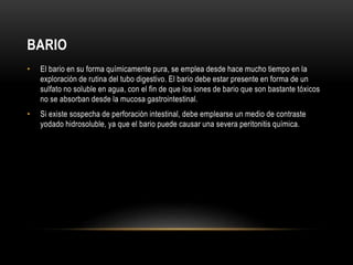 BARIO
• El bario en su forma químicamente pura, se emplea desde hace mucho tiempo en la
exploración de rutina del tubo digestivo. El bario debe estar presente en forma de un
sulfato no soluble en agua, con el fin de que los iones de bario que son bastante tóxicos
no se absorban desde la mucosa gastrointestinal.
• Si existe sospecha de perforación intestinal, debe emplearse un medio de contraste
yodado hidrosoluble, ya que el bario puede causar una severa peritonitis química.
 