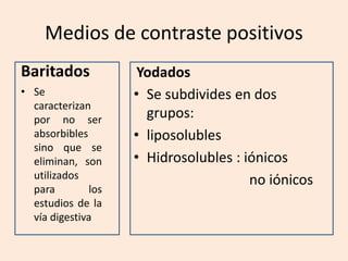 Medios de contraste positivos
Baritados
• Se
caracterizan
por no ser
absorbibles
sino que se
eliminan, son
utilizados
para los
estudios de la
vía digestiva
Yodados
• Se subdivides en dos
grupos:
• liposolubles
• Hidrosolubles : iónicos
no iónicos
 