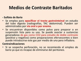 Medios de Contraste Baritados
- Sulfato de Bario
• Se emplea para opacificar el tracto gastrointeinal en estudio
del tubo digesto (radiografías, TAC abdominal). Pueden ser
administrados por via oral o por enema.
• Se encuentran disponibles como polvo para preparar o en
suspensión lista para su uso. Se puede asociar a sustancias
generadoras de gas como CO2 para estudio de doble contraste
(positivo y negativo) como preparaciones efervescentes o bien
puede introducirse este gas por medio de una pera infladora.
Contraindicaciones
• Si se sospecha perforación, no se recomienda el empleo de
bario ya que es incapaz de eliminarse del peritoneo.
 