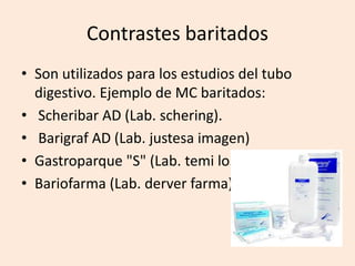 Contrastes baritados
• Son utilizados para los estudios del tubo
digestivo. Ejemplo de MC baritados:
• Scheribar AD (Lab. schering).
• Barigraf AD (Lab. justesa imagen)
• Gastroparque "S" (Lab. temi lostalo)
• Bariofarma (Lab. derver farma) -
 