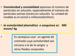 • Osmolaridad y osmolalidad expresan el número de
partículas en solución, especialmente el número de
partículas activas (iones) en solución. Su unidad de
medida es el osmol o miliosmol(mOsm).
• la osmolaridad plasmática o sanguínea es: 300
mosm/ Kg
• Es ventajoso usar un agente de
contraste cuya osmolaridad sea
cercana a la de la sangre y
otros fluidos corporales
 