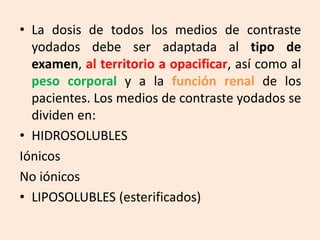 • La dosis de todos los medios de contraste
yodados debe ser adaptada al tipo de
examen, al territorio a opacificar, así como al
peso corporal y a la función renal de los
pacientes. Los medios de contraste yodados se
dividen en:
• HIDROSOLUBLES
Iónicos
No iónicos
• LIPOSOLUBLES (esterificados)
 