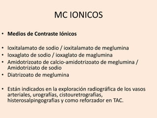 MC IONICOS
• Medios de Contraste Iónicos
• Ioxitalamato de sodio / ioxitalamato de meglumina
• Ioxaglato de sodio / ioxaglato de maglumina
• Amidotrizoato de calcio-amidotrizoato de meglumina /
Amidotriziato de sodio
• Diatrizoato de meglumina
• Están indicados en la exploración radiográfica de los vasos
arteriales, urografías, cistouretrografias,
histerosalpingografias y como reforzador en TAC.
 