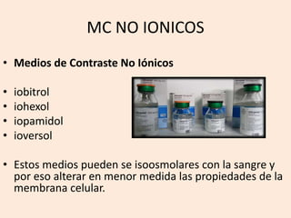 MC NO IONICOS
• Medios de Contraste No Iónicos
• iobitrol
• iohexol
• iopamidol
• ioversol
• Estos medios pueden se isoosmolares con la sangre y
por eso alterar en menor medida las propiedades de la
membrana celular.
 