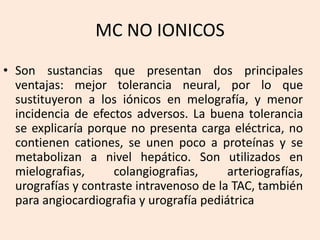 MC NO IONICOS
• Son sustancias que presentan dos principales
ventajas: mejor tolerancia neural, por lo que
sustituyeron a los iónicos en melografía, y menor
incidencia de efectos adversos. La buena tolerancia
se explicaría porque no presenta carga eléctrica, no
contienen cationes, se unen poco a proteínas y se
metabolizan a nivel hepático. Son utilizados en
mielografias, colangiografias, arteriografías,
urografías y contraste intravenoso de la TAC, también
para angiocardiografia y urografía pediátrica
 