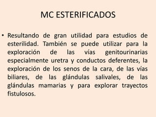 MC ESTERIFICADOS
• Resultando de gran utilidad para estudios de
esterilidad. También se puede utilizar para la
exploración de las vías genitourinarias
especialmente uretra y conductos deferentes, la
exploración de los senos de la cara, de las vías
biliares, de las glándulas salivales, de las
glándulas mamarias y para explorar trayectos
fistulosos.
 