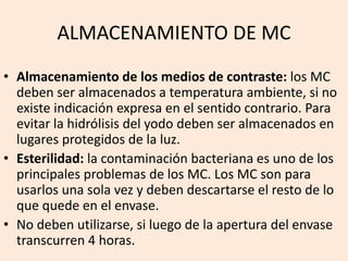 ALMACENAMIENTO DE MC
• Almacenamiento de los medios de contraste: los MC
deben ser almacenados a temperatura ambiente, si no
existe indicación expresa en el sentido contrario. Para
evitar la hidrólisis del yodo deben ser almacenados en
lugares protegidos de la luz.
• Esterilidad: la contaminación bacteriana es uno de los
principales problemas de los MC. Los MC son para
usarlos una sola vez y deben descartarse el resto de lo
que quede en el envase.
• No deben utilizarse, si luego de la apertura del envase
transcurren 4 horas.
 