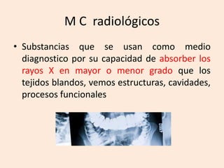 M C radiológicos
• Substancias que se usan como medio
diagnostico por su capacidad de absorber los
rayos X en mayor o menor grado que los
tejidos blandos, vemos estructuras, cavidades,
procesos funcionales
 