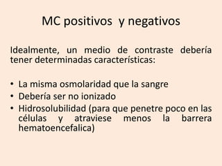 MC positivos y negativos
Idealmente, un medio de contraste debería
tener determinadas características:
• La misma osmolaridad que la sangre
• Debería ser no ionizado
• Hidrosolubilidad (para que penetre poco en las
células y atraviese menos la barrera
hematoencefalica)
 