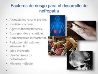 Factores de riesgo para el desarrollo de
nefropatía
• Alteraciones renales previas.
• Insuficiencia renal.
• Agentes hiperosmolares.
• Dosis grandes y repetidas.
• Administración intraarterial.
• Reducción del volumen
intravascular.
• Edad avanzada.
• Uso de fármacos
nefrotóxicos.
• Mieloma múltiple.
 