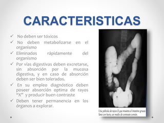 CARACTERISTICAS
 No deben ser tóxicos
 No deben metabolizarse en el
organismo
 Eliminados rápidamente del
organismo
 Por vías digestivas deben excretarse,
sin absorción por la mucosa
digestiva, y en caso de absorción
deben ser bien tolerados.
 En su empleo diagnóstico deben
poseer absorción optima de rayos
“X” y producir buen contraste
 Deben tener permanencia en los
órganos a explorar.
 