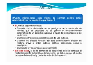 ART. 137


¿Puede interponerse este medio de control contra actos
administrativos de contenido particular ?

• Sí, en los siguientes casos:
  • Cuando con la demanda no se persiga o de la sentencia de
    nulidad que se produjere no se genere el restablecimiento
    automático de un derecho subjetivo a favor del demandante o de
    un tercero.
  • Cuando se trate de recuperar bienes de uso público.
  • Cuando los efectos nocivos del acto administrativo afecten en
    materia grave el orden público, político, económico, social o
    ecológico.
  • Cuando la ley lo consagre expresamente
• En todo caso, si de la demanda se desprende que se persigue el
  restablecimiento automático del derecho, se debe ejercer el medio
  de control de nulidad y restablecimiento del derecho.
 