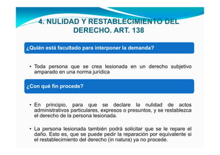 4. NULIDAD Y RESTABLECIMIENTO DEL
             DERECHO. ART. 138

¿Quién está facultado para interponer la demanda?


 • Toda persona que se crea lesionada en un derecho subjetivo
   amparado en una norma jurídica

¿Con qué fin procede?


 • En principio, para que se declare la nulidad de actos
   administrativos particulares, expresos o presuntos, y se restablezca
   el derecho de la persona lesionada.

 • La persona lesionada también podrá solicitar que se le repare el
   daño. Esto es, que se puede pedir la reparación por equivalente si
   el restablecimiento del derecho (in natura) ya no procede.
 