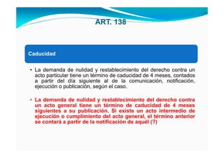 ART. 138



Caducidad


• La demanda de nulidad y restablecimiento del derecho contra un
  acto particular tiene un término de caducidad de 4 meses, contados
  a partir del día siguiente al de la comunicación, notificación,
  ejecución o publicación, según el caso.

• La demanda de nulidad y restablecimiento del derecho contra
  un acto general tiene un término de caducidad de 4 meses
  siguientes a su publicación. Si existe un acto intermedio de
  ejecución o cumplimiento del acto general, el término anterior
  se contará a partir de la notificación de aquél (?)
 