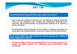 ART. 139

¿Qué formalidad especial tiene este medio de control?

 • Que el acto que declara la elección por voto popular se deberá demandar
   junto con las decisiones que adopten las autoridades electorales que
   resuelvan sobre reclamaciones o irregularidades respecto de la votación o
   de los escrutinios.

 • El demandante deberá precisar en qué etapas o registros electorales se
   presentaron las irregularidades o vicios que inciden en el acto de elección.


¿Los actos objeto de este medio de control pueden ser objeto de
otros medios de control?

 • El nuevo código elimina la posibilidad de que la acción popular o la
   acción de grupo puedan ser utilizadas para controvertir actos
   electorales.
 