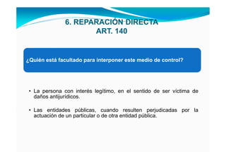 6. REPARACIÓN DIRECTA
                      ART. 140


¿Quién está facultado para interponer este medio de control?




 • La persona con interés legítimo, en el sentido de ser víctima de
   daños antijurídicos.

 • Las entidades públicas, cuando resulten perjudicadas por la
   actuación de un particular o de otra entidad pública.
 