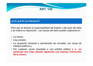 ART. 140


• Unaqué fin se interpone?
¿Con operación administrativa;


Para que se declare la responsabilidad del Estado o del autor del daño
y se ordene su reparación. Las causas del daño pueden originarse en:

• Un hecho;
• Una omisión;
• La ocupación temporal o permanente de inmueble, por causa de
  trabajos públicos y,
• Por cualquier causa imputable a una entidad pública o a un
  particular que haya obrado siguiendo una expresa instrucción
  de la misma.
 