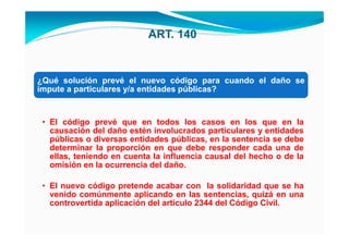 ART. 140


¿Qué solución prevé el nuevo código para cuando el daño se
impute a particulares y/a entidades públicas?


 • El código prevé que en todos los casos en los que en la
   causación del daño estén involucrados particulares y entidades
   públicas o diversas entidades públicas, en la sentencia se debe
   determinar la proporción en que debe responder cada una de
   ellas, teniendo en cuenta la influencia causal del hecho o de la
   omisión en la ocurrencia del daño.

 • El nuevo código pretende acabar con la solidaridad que se ha
   venido comúnmente aplicando en las sentencias, quizá en una
   controvertida aplicación del artículo 2344 del Código Civil.
 