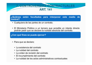 7. CONTROVERSIAS CONTRACTUALES
                   ART. 141

¿Quiénes están facultados para interponer este medio de
control?
 • Cualquiera de las partes de un contrato.

 • El Ministerio Público o un tercero que acredite un interés directo
   podrán pedir que se declare la nulidad absoluta del contrato.

¿Con qué fines se puede ejercer?


 • Para que se declare:

   •   La existencia del contrato
   •   La nulidad del contrato
   •   La orden de revisión del contrato
   •   El incumplimiento del contrato
   •   La nulidad de los actos administrativos contractuales
 