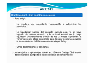 ART. 141
(Continuación) ¿Con qué fines se ejerce?
 • Para exigir:

   • La condena del contratante responsable a indemnizar los
     perjuicios.

   • La liquidación judicial del contrato cuando ésta no se haya
     logrado de mutuo acuerdo y la entidad estatal no lo haya
     liquidado unilateralmente dentro de los 2 meses siguientes al
     vencimiento del plazo convenido para liquidar de mutuo acuerdo
     o, en su defecto, del término establecido por la ley.

   • Otras declaraciones y condenas.

 • No se aplica la opción que trae el art. 1546 del Código Civil a favor
   del contratante cumplido: o la resolución o el cumplimiento.
 