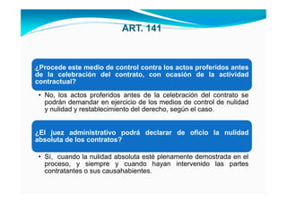 ART. 141



¿Procede este medio de control contra los actos proferidos antes
de la celebración del contrato, con ocasión de la actividad
contractual?
 • No, los actos proferidos antes de la celebración del contrato se
   podrán demandar en ejercicio de los medios de control de nulidad
   y nulidad y restablecimiento del derecho, según el caso.


¿El juez administrativo podrá declarar de oficio la nulidad
absoluta de los contratos?

 • Sí, cuando la nulidad absoluta esté plenamente demostrada en el
   proceso, y siempre y cuando hayan intervenido las partes
   contratantes o sus causahabientes.
 