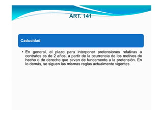 ART. 141



Caducidad

• En general, el plazo para interponer pretensiones relativas a
  contratos es de 2 años, a partir de la ocurrencia de los motivos de
  hecho o de derecho que sirvan de fundamento a la pretensión. En
  lo demás, se siguen las mismas reglas actualmente vigentes.
 