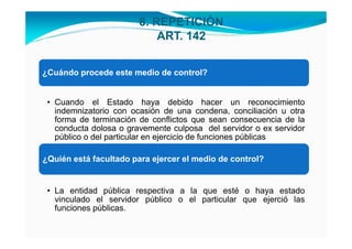 8. REPETICIÓN
                            ART. 142


¿Cuándo procede este medio de control?


 • Cuando el Estado haya debido hacer un reconocimiento
   indemnizatorio con ocasión de una condena, conciliación u otra
   forma de terminación de conflictos que sean consecuencia de la
   conducta dolosa o gravemente culposa del servidor o ex servidor
   público o del particular en ejercicio de funciones públicas

¿Quién está facultado para ejercer el medio de control?


 • La entidad pública respectiva a la que esté o haya estado
   vinculado el servidor público o el particular que ejerció las
   funciones públicas.
 