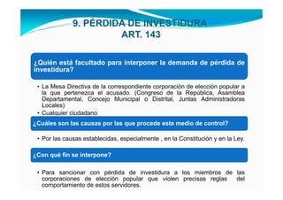 9. PÉRDIDA DE INVESTIDURA
                       ART. 143

¿Quién está facultado para interponer la demanda de pérdida de
investidura?

 • La Mesa Directiva de la correspondiente corporación de elección popular a
   la que pertenezca el acusado. (Congreso de la República, Asamblea
   Departamental, Concejo Municipal o Distrital, Juntas Administradoras
   Locales)
 • Cualquier ciudadano
¿Cuáles son las causas por las que procede este medio de control?

 • Por las causas establecidas, especialmente , en la Constitución y en la Ley.

¿Con qué fin se interpone?

 • Para sancionar con pérdida de investidura a los miembros de las
   corporaciones de elección popular que violen precisas reglas del
   comportamiento de estos servidores.
 