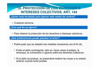 10. PROTECCIÓN DE LOS DERECHOS E
        INTERESES COLECTIVOS. ART. 144
¿Quién está facultado para ejercer este medio de control?

 • Cualquier persona.
¿Con qué fin se ejerce?

 • Para obtener la protección de los derechos e intereses colectivos.
¿Qué pretensiones puede plantear el actor?

 • Podrá pedir que se adopten las medidas necesarias con el fin de:

   • Evitar el daño contingente, esto es, hacer cesar el peligro, la
     amenaza, la vulneración o agravio sobre los derechos colectivos.

   • Si el daño se produjo, se pretenderá restituir las cosas a su estado
     anterior cuando fuere posible.
 