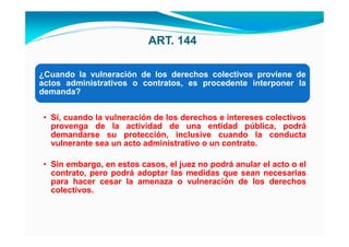 ART. 144

¿Cuando la vulneración de los derechos colectivos proviene de
actos administrativos o contratos, es procedente interponer la
demanda?


 • Sí, cuando la vulneración de los derechos e intereses colectivos
   provenga de la actividad de una entidad pública, podrá
   demandarse su protección, inclusive cuando la conducta
   vulnerante sea un acto administrativo o un contrato.

 • Sin embargo, en estos casos, el juez no podrá anular el acto o el
   contrato, pero podrá adoptar las medidas que sean necesarias
   para hacer cesar la amenaza o vulneración de los derechos
   colectivos.
 