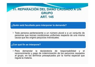 11. REPARACIÓN DEL DAÑO CAUSADO A UN
                 GRUPO
                ART. 145

¿Quién está facultado para interponer la demanda?


 • Toda persona perteneciente a un número plural o a un conjunto de
   personas que reúnan condiciones uniformes respecto de una misma
   causa que les originó perjuicios individuales.


¿Con qué fin se interpone?

 • Para demandar la declaratoria de responsabilidad y el
   reconocimiento y pago de indemnización de los perjuicios causados
   al grupo, en los términos preceptuados por la norma especial que
   regula la materia.
 