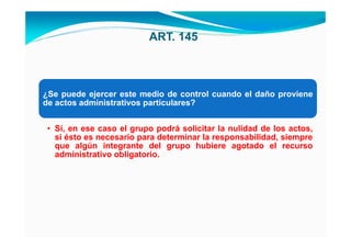 ART. 145



¿Se puede ejercer este medio de control cuando el daño proviene
de actos administrativos particulares?


 • Sí, en ese caso el grupo podrá solicitar la nulidad de los actos,
   si ésto es necesario para determinar la responsabilidad, siempre
   que algún integrante del grupo hubiere agotado el recurso
   administrativo obligatorio.
 