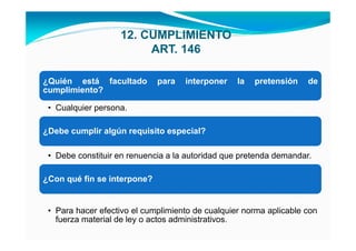 12. CUMPLIMIENTO
                        ART. 146

¿Quién está facultado        para   interponer    la   pretensión   de
cumplimiento?

 • Cualquier persona.

¿Debe cumplir algún requisito especial?

 • Debe constituir en renuencia a la autoridad que pretenda demandar.

¿Con qué fin se interpone?


 • Para hacer efectivo el cumplimiento de cualquier norma aplicable con
   fuerza material de ley o actos administrativos.
 